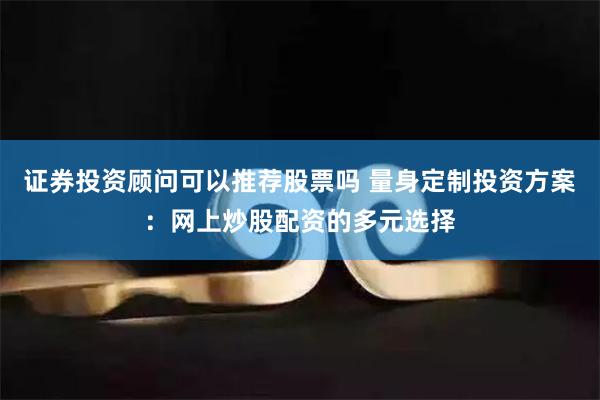 证券投资顾问可以推荐股票吗 量身定制投资方案：网上炒股配资的多元选择