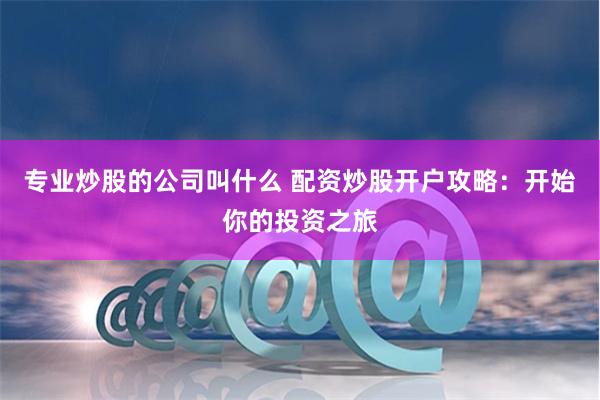 专业炒股的公司叫什么 配资炒股开户攻略：开始你的投资之旅