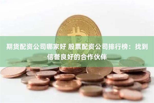 期货配资公司哪家好 股票配资公司排行榜：找到信誉良好的合作伙伴