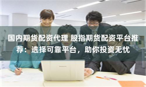 国内期货配资代理 股指期货配资平台推荐：选择可靠平台，助你投资无忧