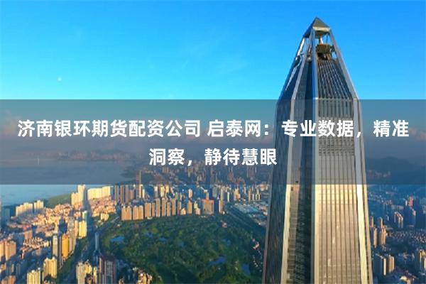 济南银环期货配资公司 启泰网：专业数据，精准洞察，静待慧眼